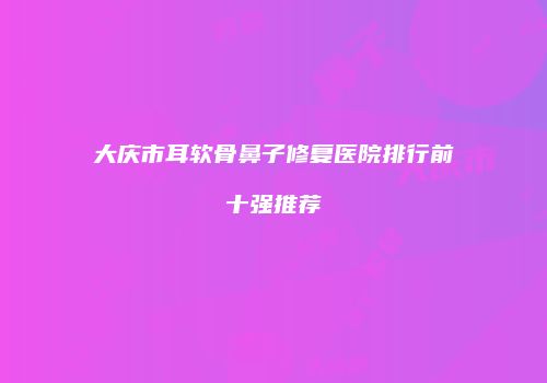 大庆市耳软骨鼻子修复医院排行前十强推荐