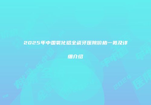 2025年中国氧化铝全瓷牙医院价格一览及详细介绍