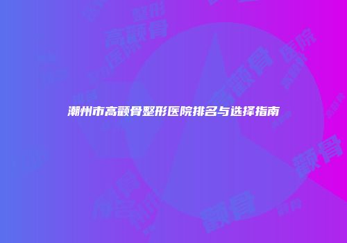 潮州市高颧骨整形医院排名与选择指南
