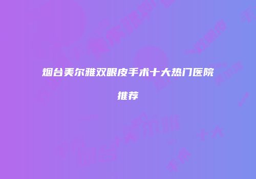 烟台美尔雅双眼皮手术十大热门医院推荐