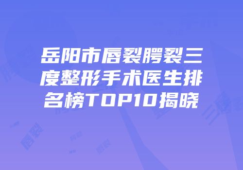 岳阳市唇裂腭裂三度整形手术医生排名榜TOP10揭晓