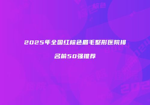 2025年全国红棕色眉毛整形医院排名前50强推荐