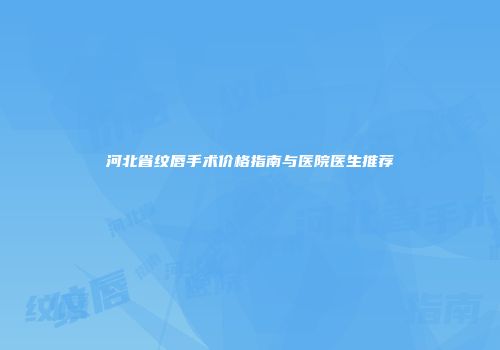 河北省纹唇手术价格指南与医院医生推荐