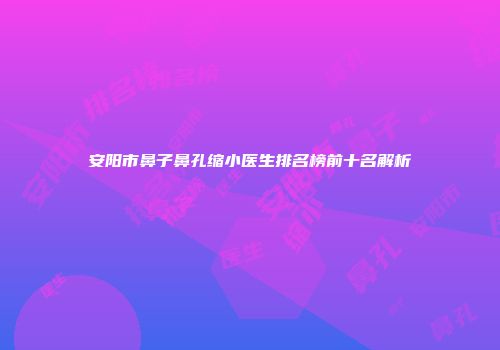 安阳市鼻子鼻孔缩小医生排名榜前十名解析