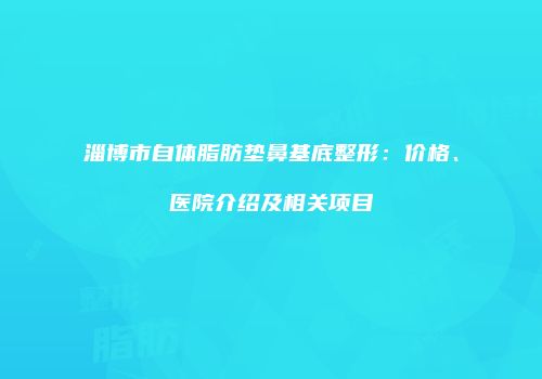 淄博市自体脂肪垫鼻基底整形：价格、医院介绍及相关项目