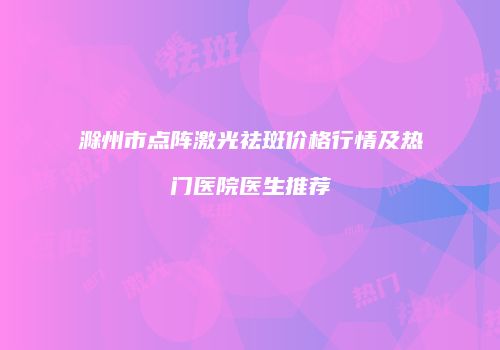 滁州市点阵激光祛斑价格行情及热门医院医生推荐
