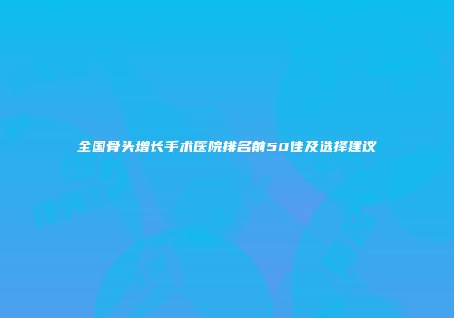 全国骨头增长手术医院排名前50佳及选择建议