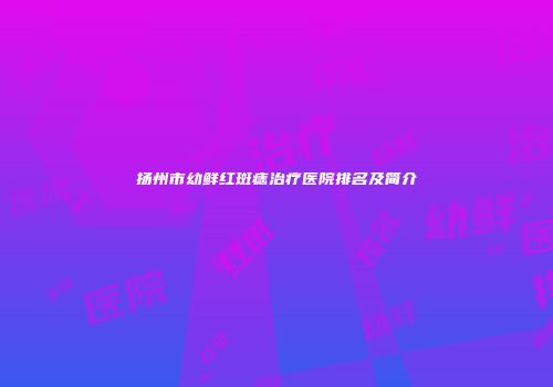扬州市幼鲜红斑痣治疗医院排名及简介