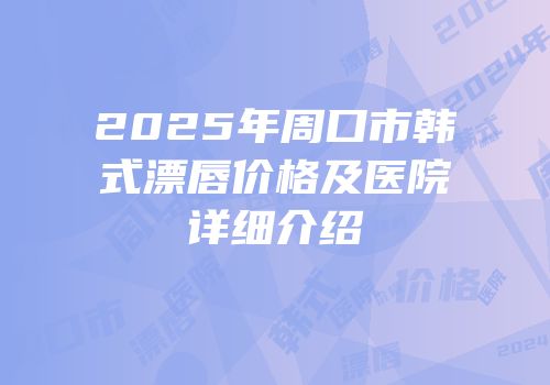 2025年周口市韩式漂唇价格及医院详细介绍