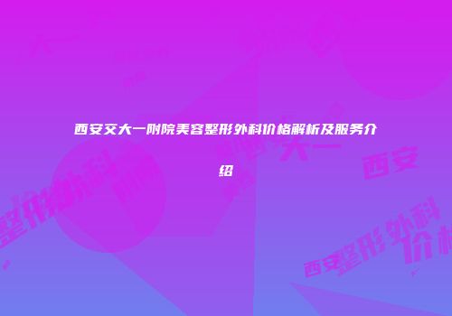 西安交大一附院美容整形外科价格解析及服务介绍