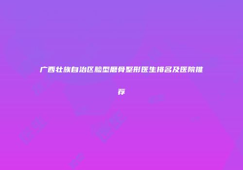 广西壮族自治区脸型磨骨整形医生排名及医院推荐
