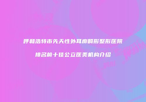呼和浩特市先天性外耳廓畸形整形医院排名前十佳公立医美机构介绍