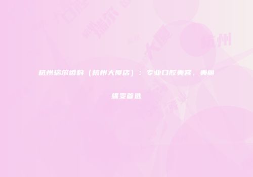 杭州瑞尔齿科（杭州大厦店）：专业口腔美容，美丽蝶变首选