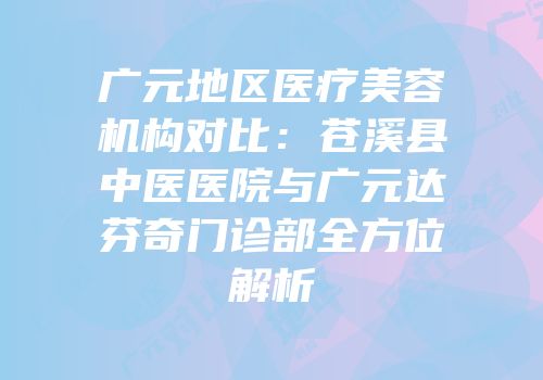广元地区医疗美容机构对比：苍溪县中医医院与广元达芬奇门诊部全方位解析