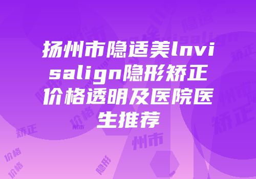 扬州市隐适美lnvisalign隐形矫正价格透明及医院医生推荐