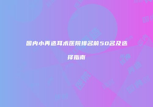 国内小再造耳术医院排名前50名及选择指南