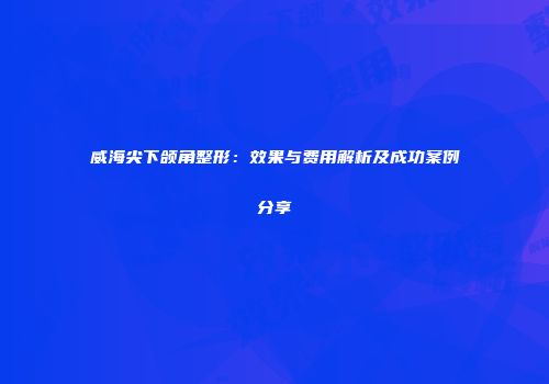 威海尖下颌角整形：效果与费用解析及成功案例分享