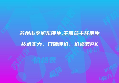 苏州市李旭东医生,王丽莎主任医生技术实力、口碑评价、价格表PK
