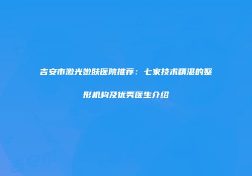 吉安市激光嫩肤医院推荐：七家技术精湛的整形机构及优秀医生介绍