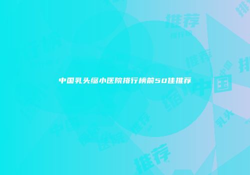 中国乳头缩小医院排行榜前50佳推荐