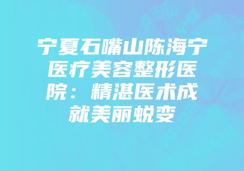 宁夏石嘴山陈海宁医疗美容整形医院：精湛医术成就美丽蜕变