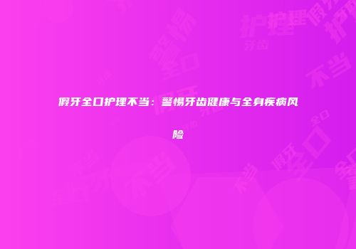 假牙全口护理不当：警惕牙齿健康与全身疾病风险