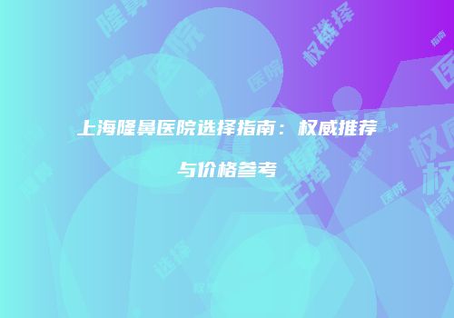 上海隆鼻医院选择指南：权威推荐与价格参考
