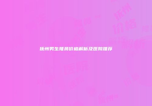 抚州男生隆鼻价格解析及医院推荐