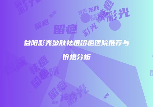益阳彩光嫩肤祛痘留疤医院推荐与价格分析