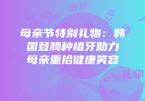母亲节特别礼物：韩国登腾种植牙助力母亲重拾健康笑容