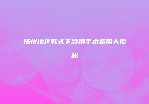 扬州地区韩式下颌角手术费用大揭秘