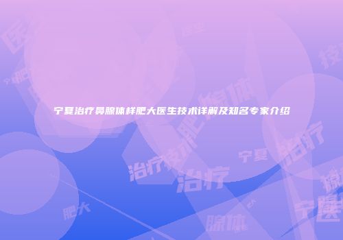 宁夏治疗鼻腺体样肥大医生技术详解及知名专家介绍