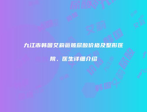 九江市韩国艾莉薇玻尿酸价格及整形医院、医生详细介绍