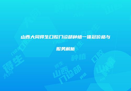 山西大同得生口腔门诊部种植一体冠价格与服务解析