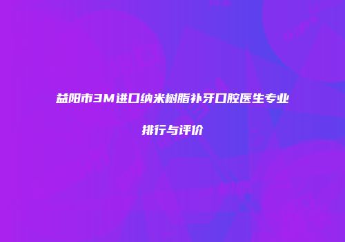 益阳市3M进口纳米树脂补牙口腔医生专业排行与评价