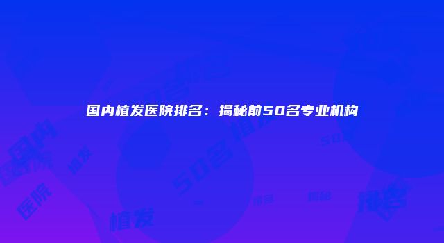 国内植发医院排名：揭秘前50名专业机构