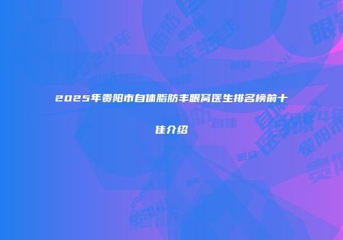 2025年贵阳市自体脂肪丰眼窝医生排名榜前十佳介绍