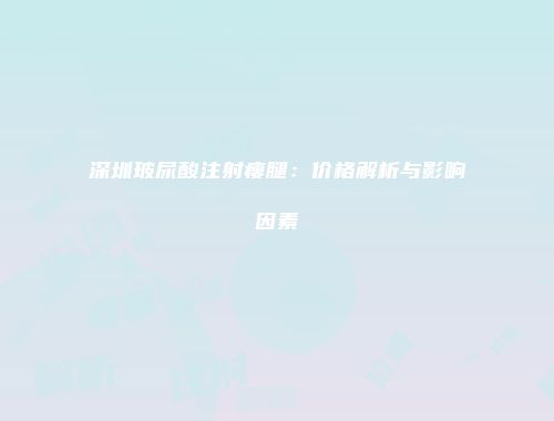 深圳玻尿酸注射瘦腿：价格解析与影响因素