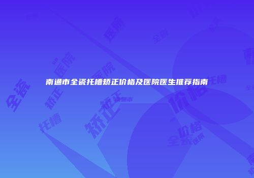 南通市全瓷托槽矫正价格及医院医生推荐指南