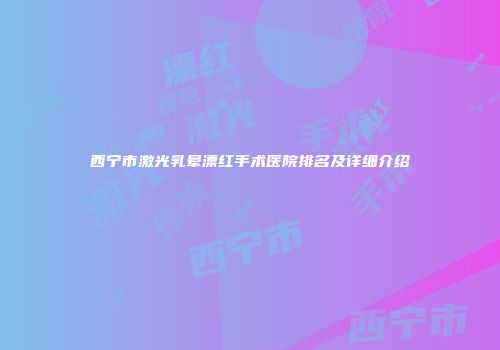 西宁市激光乳晕漂红手术医院排名及详细介绍