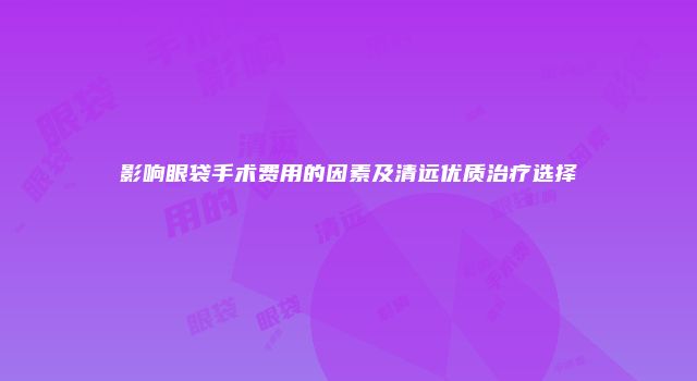 影响眼袋手术费用的因素及清远优质治疗选择