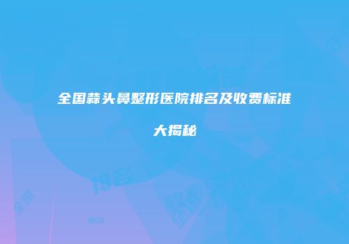 全国蒜头鼻整形医院排名及收费标准大揭秘