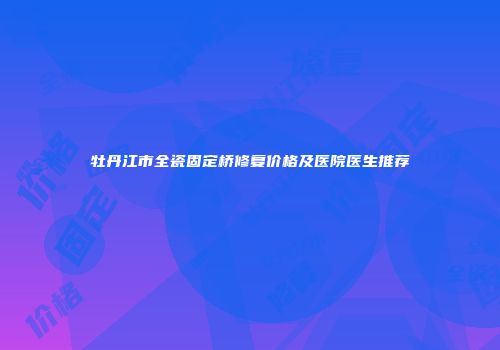 牡丹江市全瓷固定桥修复价格及医院医生推荐