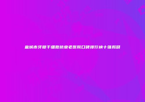 盐城市牙髓干细胞抗衰老医院口碑排行榜十强揭晓