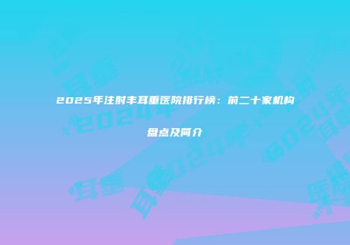 2025年注射丰耳垂医院排行榜：前二十家机构盘点及简介