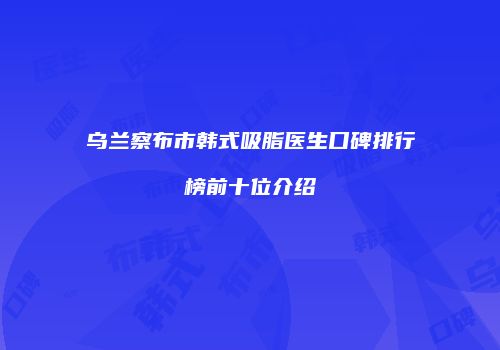 乌兰察布市韩式吸脂医生口碑排行榜前十位介绍