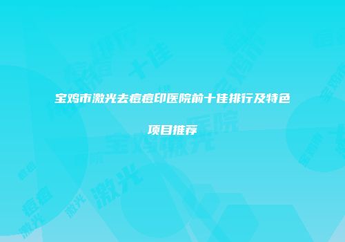 宝鸡市激光去痘痘印医院前十佳排行及特色项目推荐