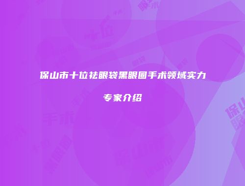 保山市十位祛眼袋黑眼圈手术领域实力专家介绍