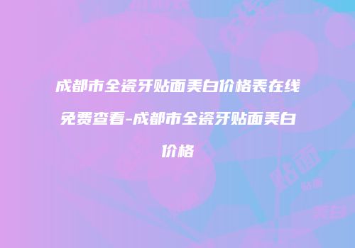 成都市全瓷牙贴面美白价格表在线免费查看-成都市全瓷牙贴面美白价格