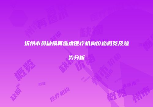 抚州市鼻缺损再造术医疗机构价格概览及趋势分析